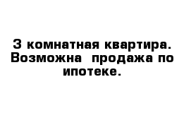 3 комнатная квартира. Возможна  продажа по ипотеке.